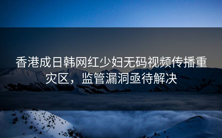 香港成日韩网红少妇无码视频传播重灾区，监管漏洞亟待解决  第1张