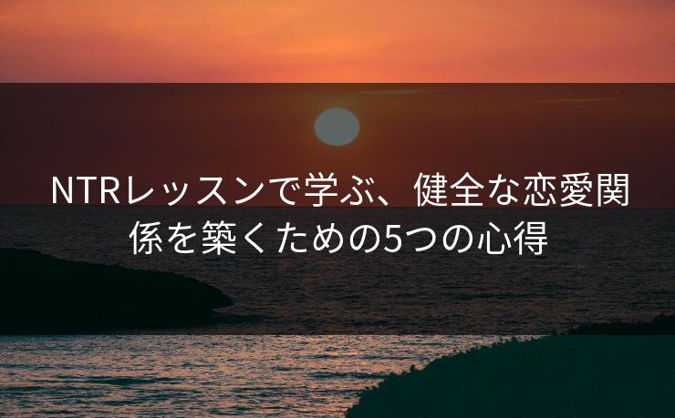 NTRレッスンで学ぶ、健全な恋愛関係を築くための5つの心得