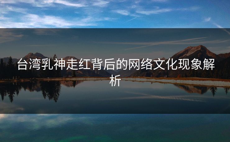 台湾乳神走红背后的网络文化现象解析