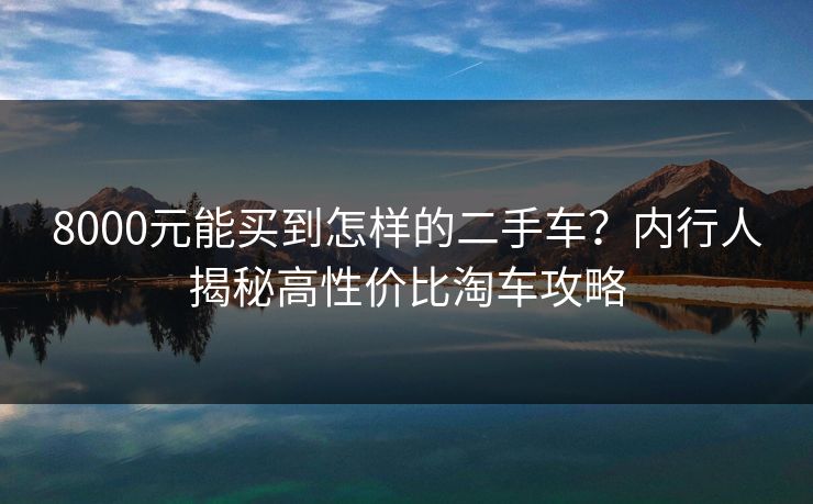 8000元能买到怎样的二手车？内行人揭秘高性价比淘车攻略