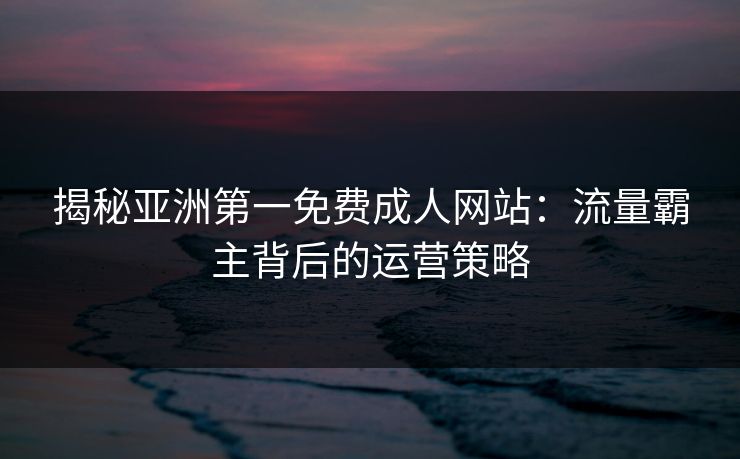 揭秘亚洲第一免费成人网站：流量霸主背后的运营策略