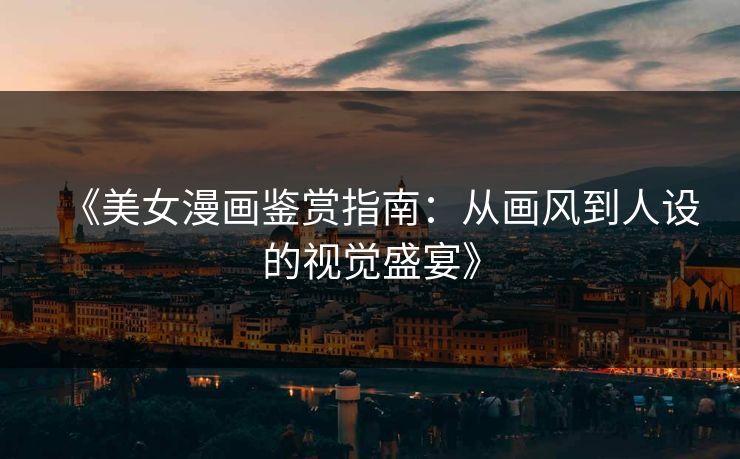 《美女漫画鉴赏指南：从画风到人设的视觉盛宴》