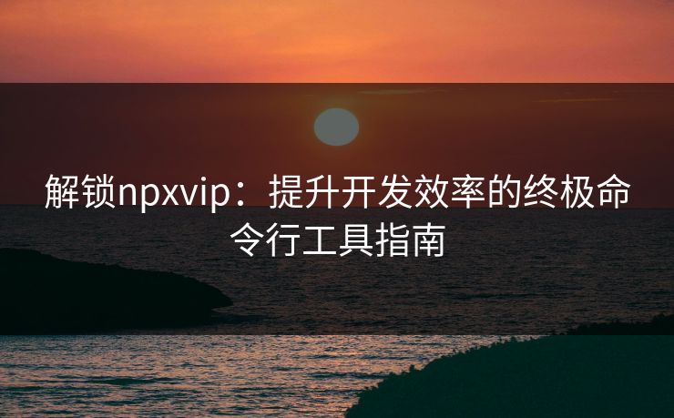 解锁npxvip：提升开发效率的终极命令行工具指南