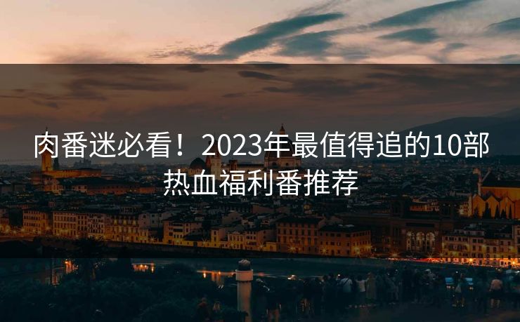 肉番迷必看！2023年最值得追的10部热血福利番推荐