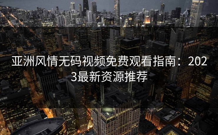 亚洲风情无码视频免费观看指南：2023最新资源推荐  第1张