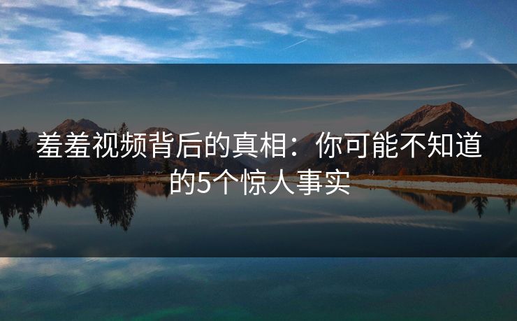羞羞视频背后的真相：你可能不知道的5个惊人事实