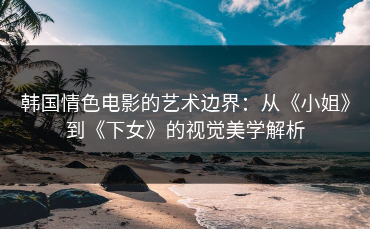 韩国情色电影的艺术边界：从《小姐》到《下女》的视觉美学解析  第1张