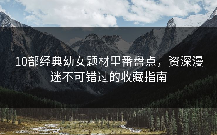 10部经典幼女题材里番盘点，资深漫迷不可错过的收藏指南