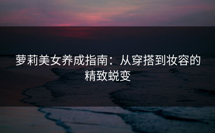 萝莉美女养成指南：从穿搭到妆容的精致蜕变