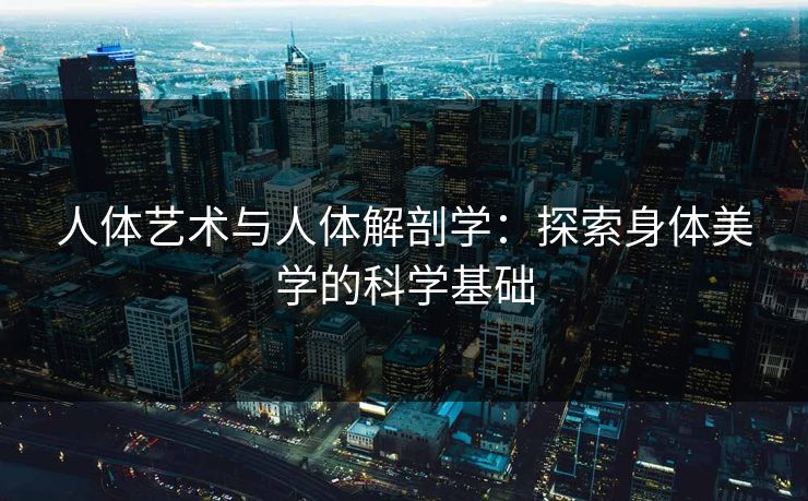 人体艺术与人体解剖学：探索身体美学的科学基础  第1张