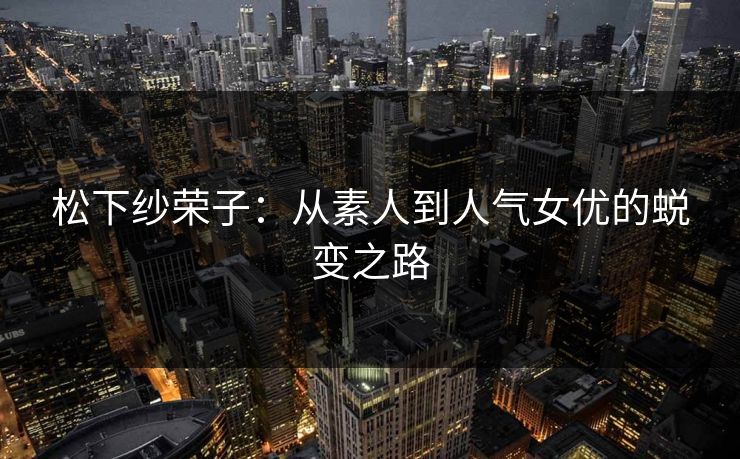 松下纱荣子：从素人到人气女优的蜕变之路  第1张