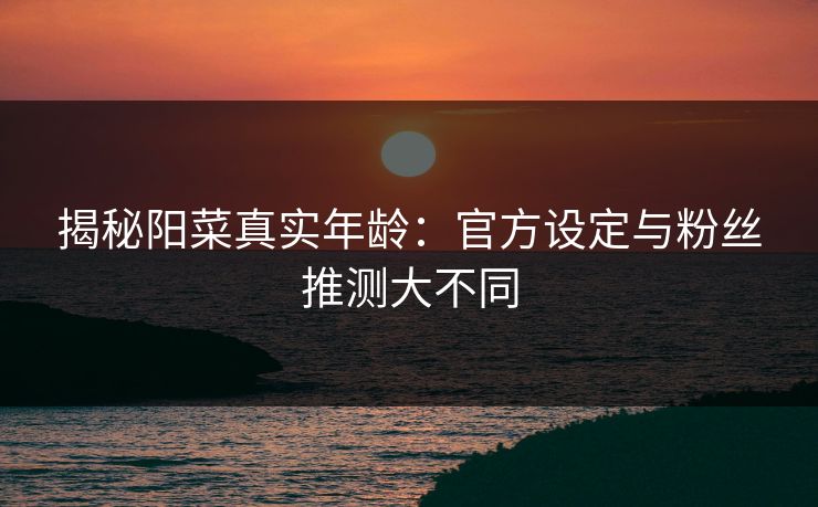 揭秘阳菜真实年龄：官方设定与粉丝推测大不同