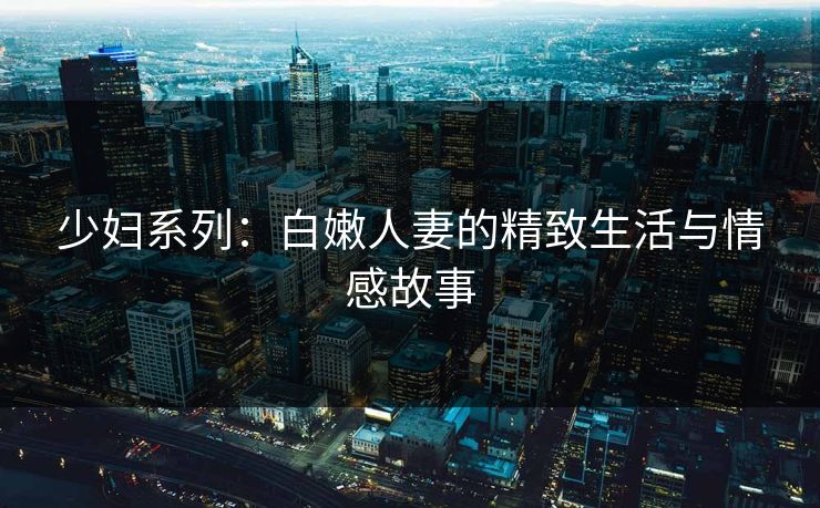 少妇系列：白嫩人妻的精致生活与情感故事