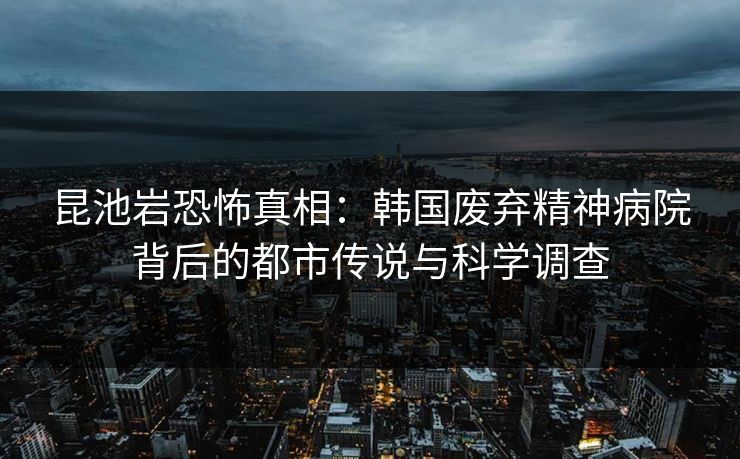 昆池岩恐怖真相：韩国废弃精神病院背后的都市传说与科学调查